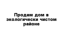 Продам дом в экологически чистом районе